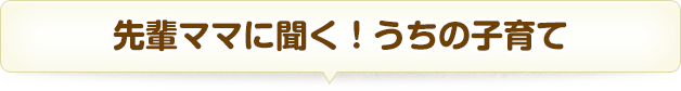 先輩ママに聞く！うちの子育て